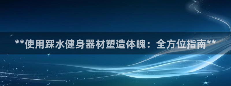 尊龙凯时ag旗舰厅官方网站：**使用踩水健身器材塑造体魄：全